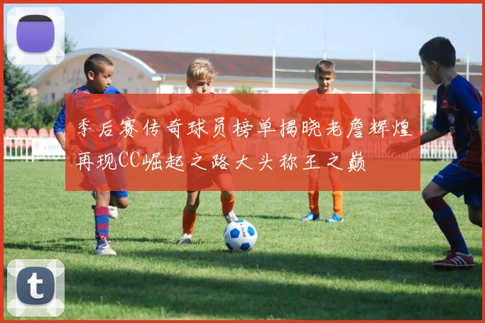 季后赛传奇球员榜单揭晓老詹辉煌再现CC崛起之路大头称王之巅