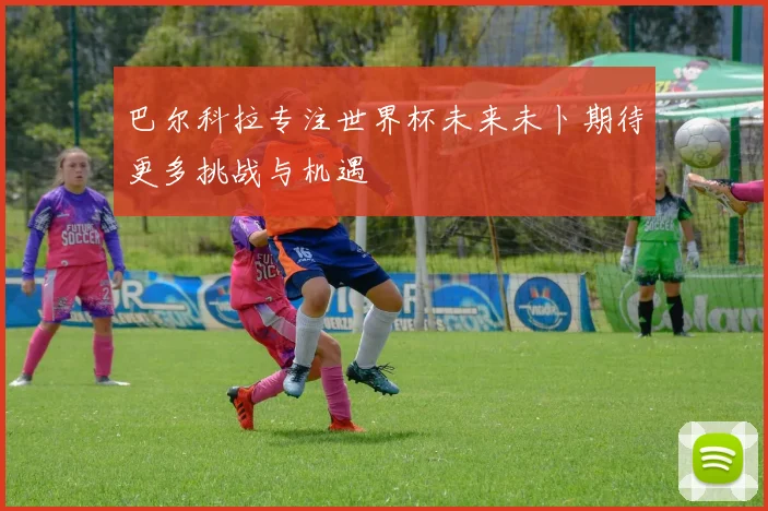 巴尔科拉专注世界杯未来未卜期待更多挑战与机遇