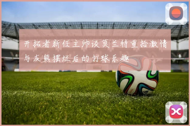 开拓者新任主帅谈莫兰特重拾激情与灰熊摆烂后的打球乐趣