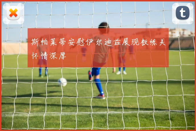斯帕莱蒂安慰伊尔迪兹展现教练关怀情深厚