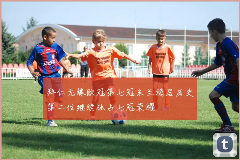 拜仁无缘欧冠第七冠米兰稳居历史第二位继续独占七冠荣耀