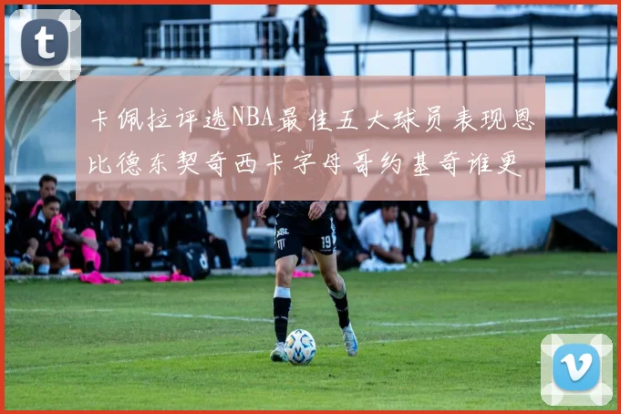 卡佩拉评选NBA最佳五大球员表现恩比德东契奇西卡字母哥约基奇谁更出色