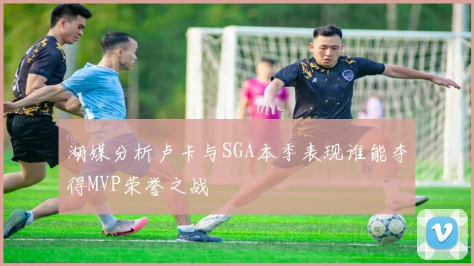 湖媒分析卢卡与SGA本季表现谁能夺得MVP荣誉之战