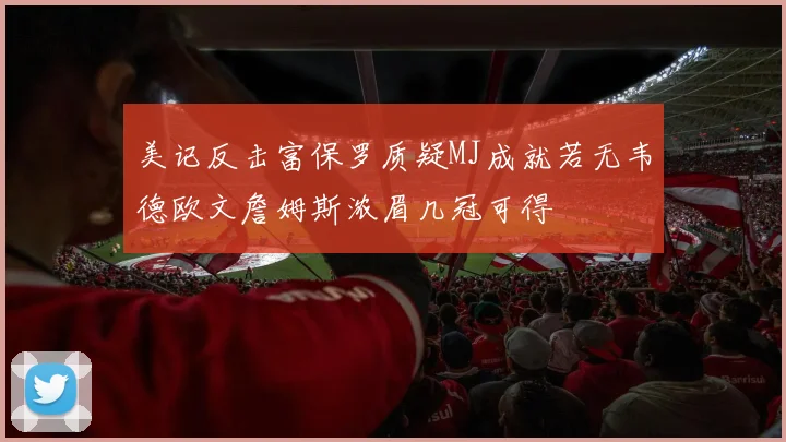 美记反击富保罗质疑MJ成就若无韦德欧文詹姆斯浓眉几冠可得