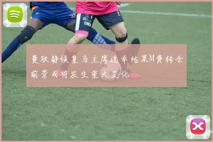 曼联静候皇马主席选举结果M费转会前景或将发生重大变化