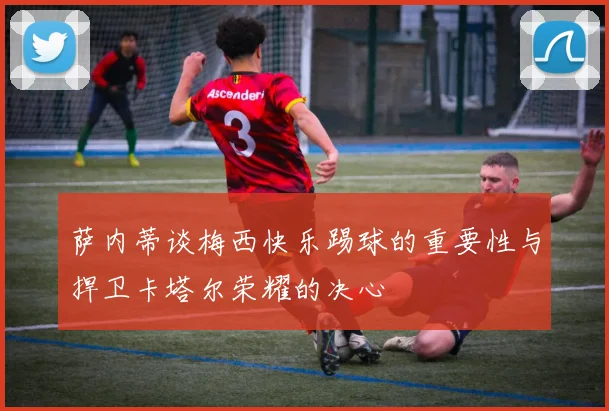 萨内蒂谈梅西快乐踢球的重要性与捍卫卡塔尔荣耀的决心