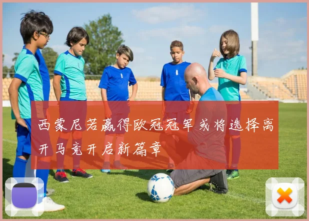 西蒙尼若赢得欧冠冠军或将选择离开马竞开启新篇章