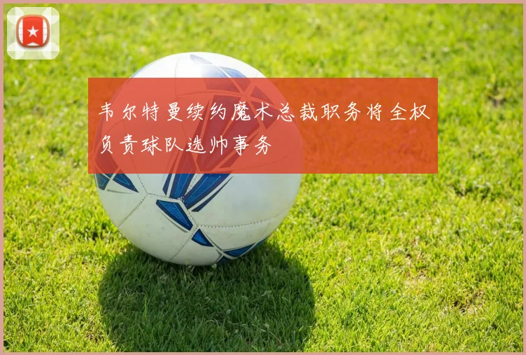 韦尔特曼续约魔术总裁职务将全权负责球队选帅事务