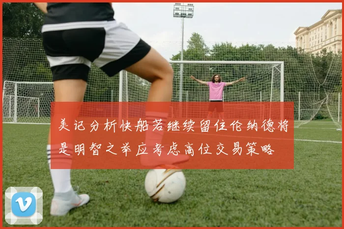 美记分析快船若继续留住伦纳德将是明智之举应考虑高位交易策略