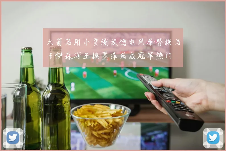 火箭若用小贾谢泼德电风扇替换马卡伊森海王换墨菲或成冠军热门