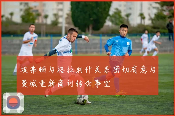 埃弗顿与格拉利什关系密切有意与曼城重新商讨转会事宜