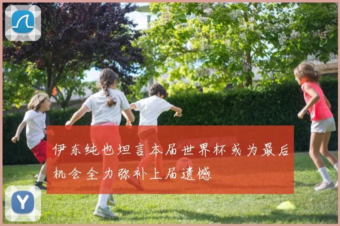 伊东纯也坦言本届世界杯或为最后机会全力弥补上届遗憾