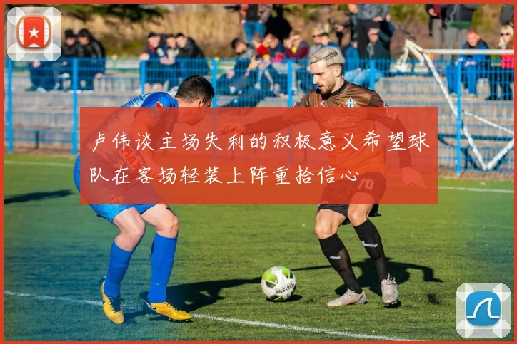 卢伟谈主场失利的积极意义希望球队在客场轻装上阵重拾信心
