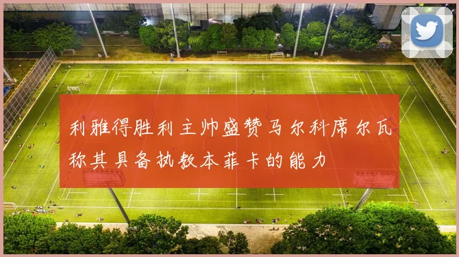 利雅得胜利主帅盛赞马尔科席尔瓦称其具备执教本菲卡的能力