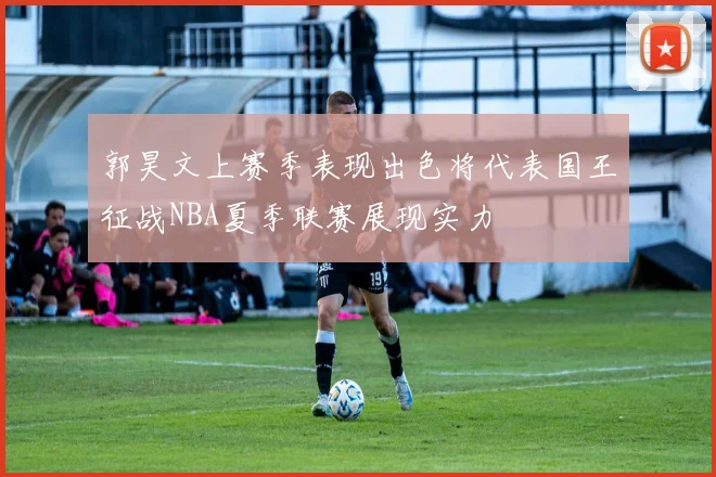 郭昊文上赛季表现出色将代表国王征战NBA夏季联赛展现实力