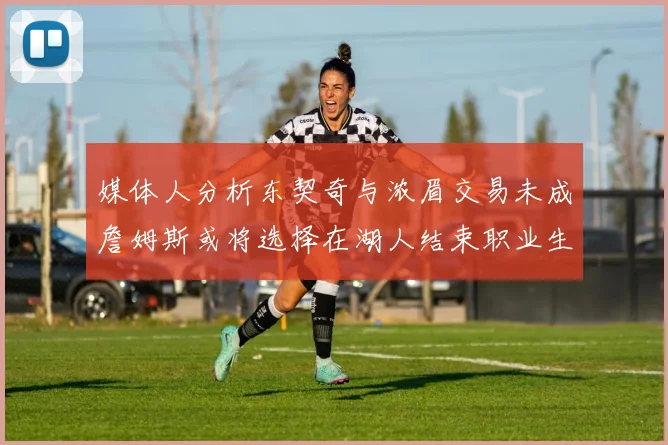 媒体人分析东契奇与浓眉交易未成詹姆斯或将选择在湖人结束职业生涯