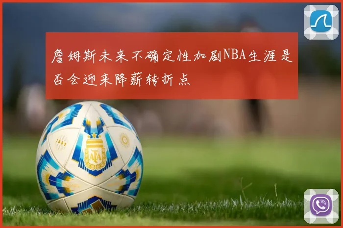 詹姆斯未来不确定性加剧NBA生涯是否会迎来降薪转折点