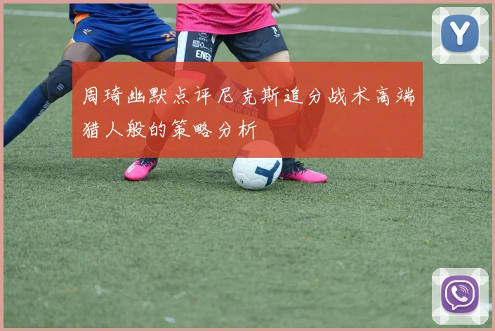 周琦幽默点评尼克斯追分战术高端猎人般的策略分析