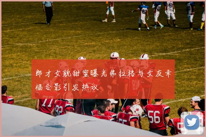 郎才女貌甜蜜曝光弗拉格与女友幸福合影引发热议