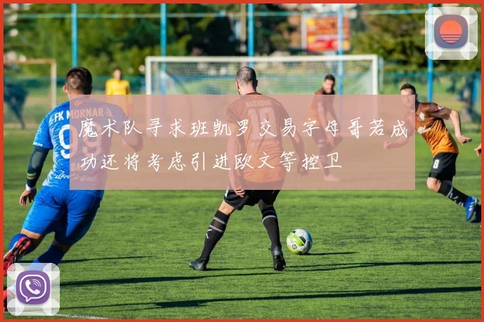 魔术队寻求班凯罗交易字母哥若成功还将考虑引进欧文等控卫