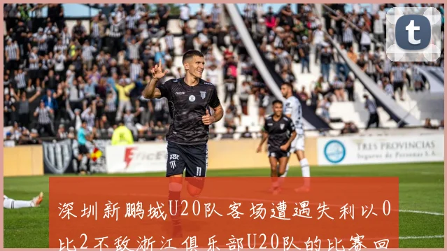 深圳新鹏城U20队客场遭遇失利以0比2不敌浙江俱乐部U20队的比赛回顾